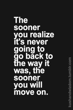 the sooner you realize its never going to go back to the way it was the sooner you will move on